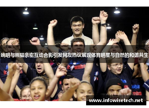 姚明与熊猫亲密互动合影引发网友热议展现体育明星与自然的和谐共生